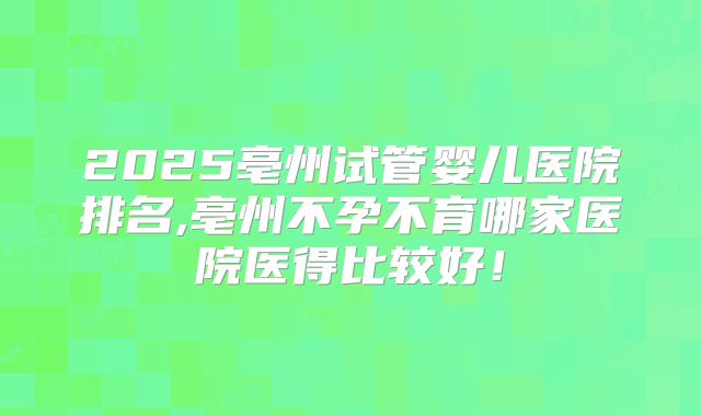 2025亳州试管婴儿医院排名,亳州不孕不育哪家医院医得比较好！