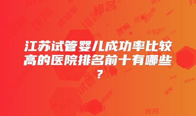江苏试管婴儿成功率比较高的医院排名前十有哪些?