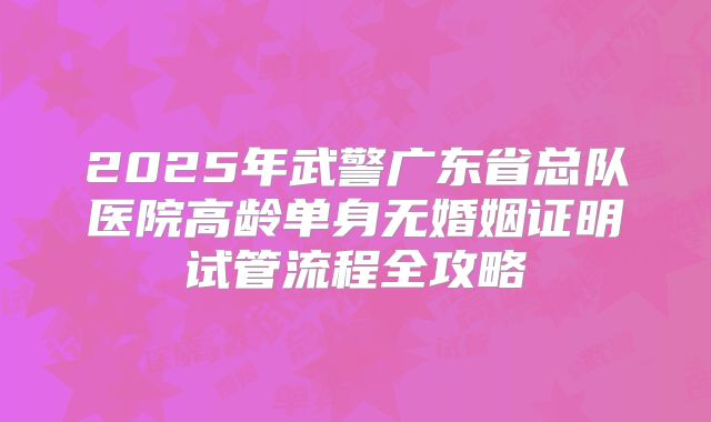 2025年武警广东省总队医院高龄单身无婚姻证明试管流程全攻略
