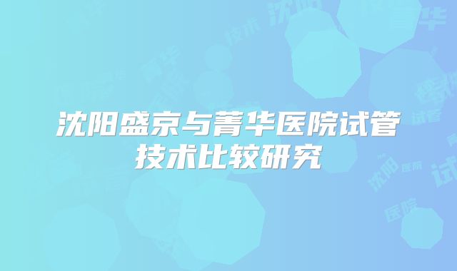 沈阳盛京与菁华医院试管技术比较研究