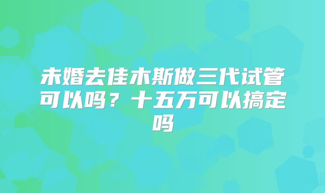 未婚去佳木斯做三代试管可以吗？十五万可以搞定吗