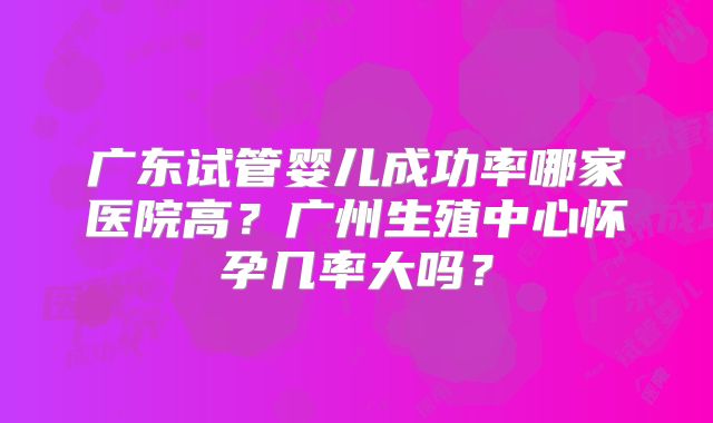 广东试管婴儿成功率哪家医院高？广州生殖中心怀孕几率大吗？