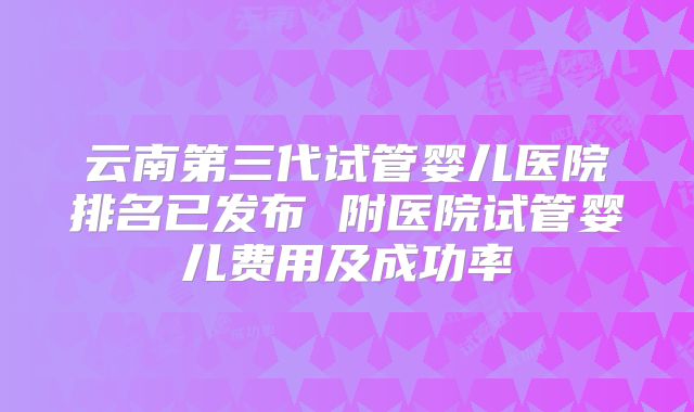 云南第三代试管婴儿医院排名已发布 附医院试管婴儿费用及成功率