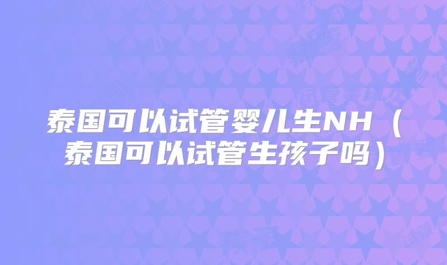 泰国可以试管婴儿生NH（泰国可以试管生孩子吗）