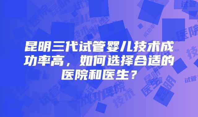 昆明三代试管婴儿技术成功率高，如何选择合适的医院和医生？