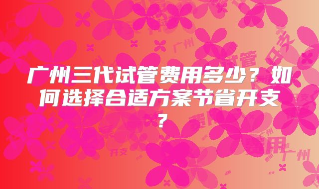 广州三代试管费用多少？如何选择合适方案节省开支？