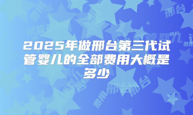 2025年做邢台第三代试管婴儿的全部费用大概是多少