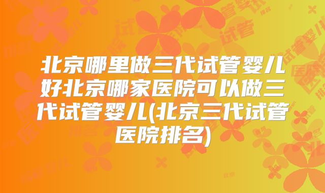 北京哪里做三代试管婴儿好北京哪家医院可以做三代试管婴儿(北京三代试管医院排名)