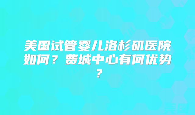 美国试管婴儿洛杉矶医院如何？费城中心有何优势？