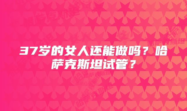 37岁的女人还能做吗？哈萨克斯坦试管？