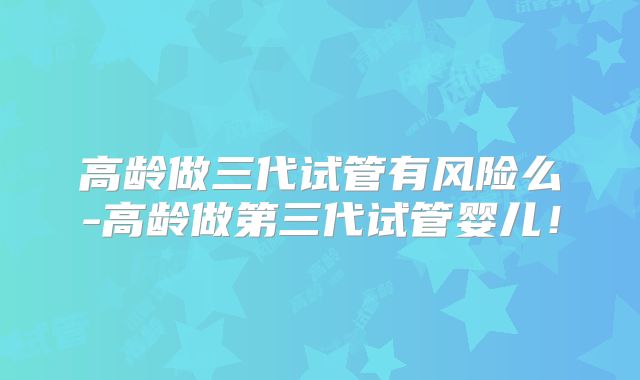 高龄做三代试管有风险么-高龄做第三代试管婴儿！