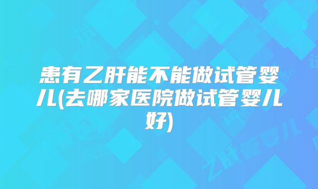 患有乙肝能不能做试管婴儿(去哪家医院做试管婴儿好)