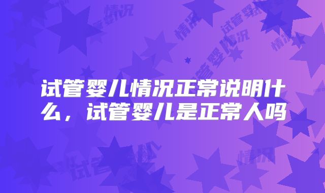 试管婴儿情况正常说明什么,试管婴儿是正常人吗
