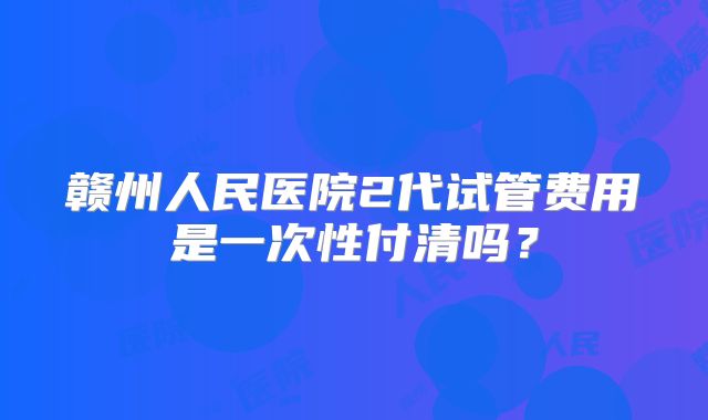 赣州人民医院2代试管费用是一次性付清吗？