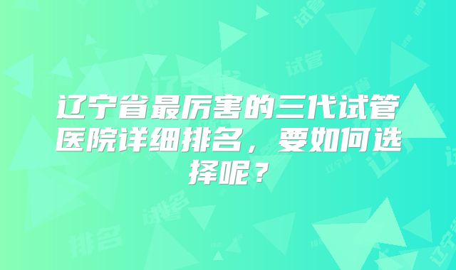 辽宁省最厉害的三代试管医院详细排名，要如何选择呢？
