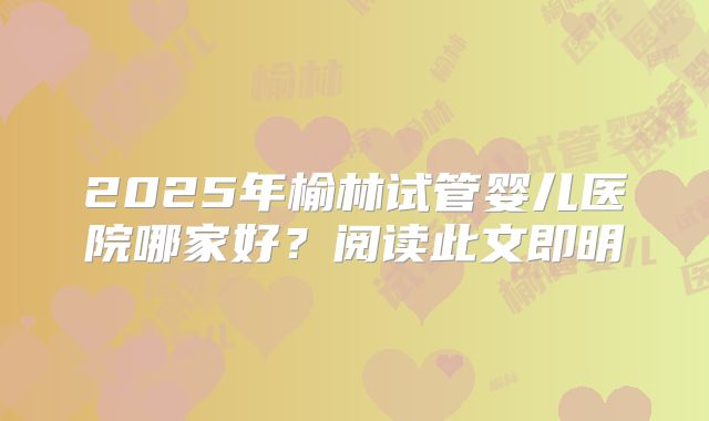 2025年榆林试管婴儿医院哪家好？阅读此文即明