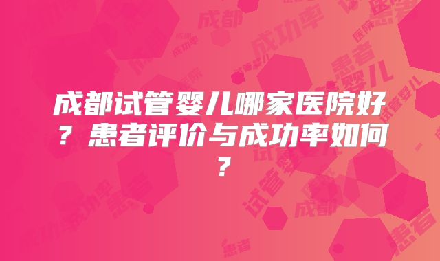 成都试管婴儿哪家医院好？患者评价与成功率如何？