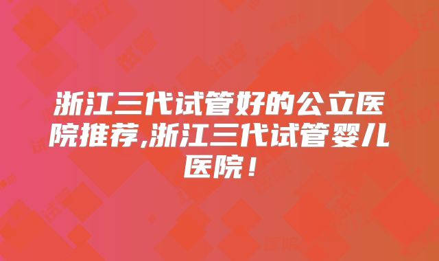 浙江三代试管好的公立医院推荐,浙江三代试管婴儿医院！