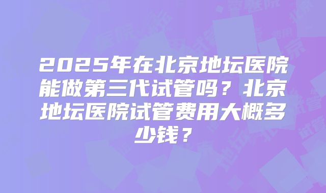 2025年在北京地坛医院能做第三代试管吗？北京地坛医院试管费用大概多少钱？