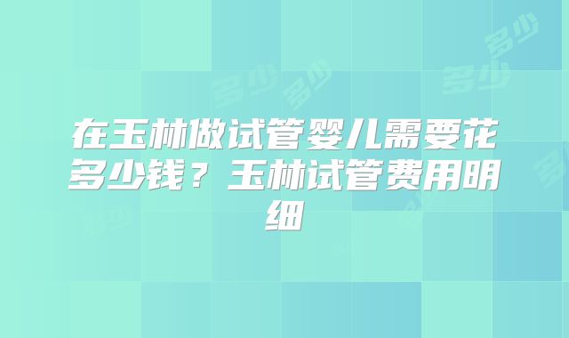 在玉林做试管婴儿需要花多少钱？玉林试管费用明细