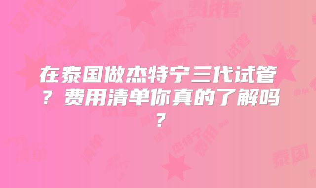 在泰国做杰特宁三代试管？费用清单你真的了解吗？