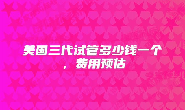 美国三代试管多少钱一个,费用预估