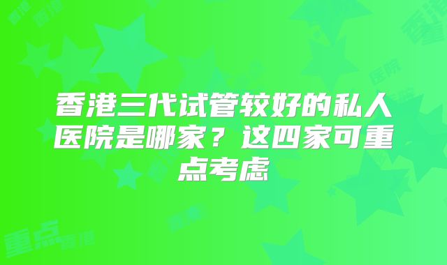 香港三代试管较好的私人医院是哪家？这四家可重点考虑