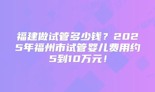 福建做试管多少钱?2025年福州市试管婴儿费用约5到10万元!