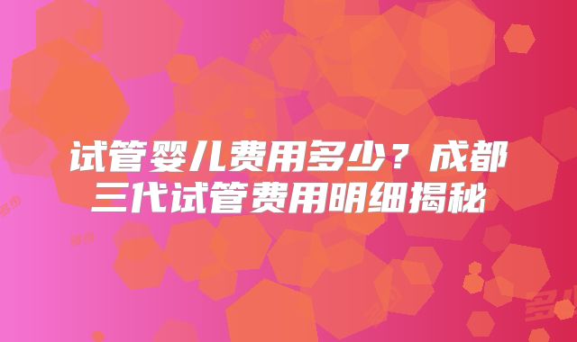 试管婴儿费用多少？成都三代试管费用明细揭秘