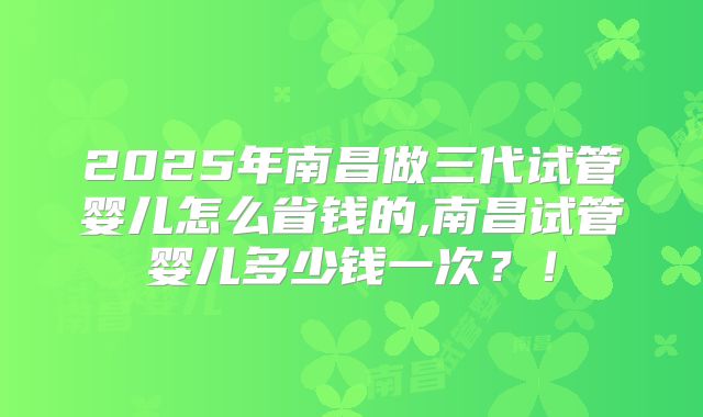 2025年南昌做三代试管婴儿怎么省钱的,南昌试管婴儿多少钱一次？！