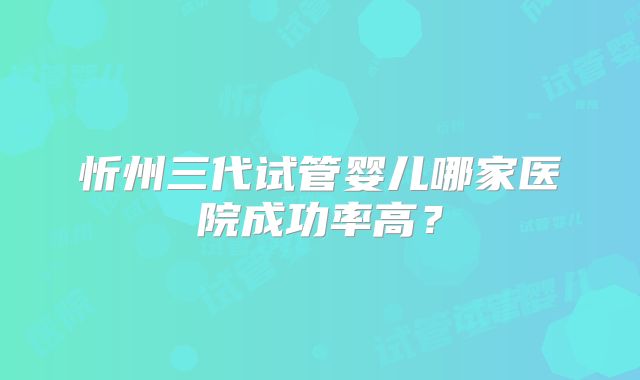 忻州三代试管婴儿哪家医院成功率高？
