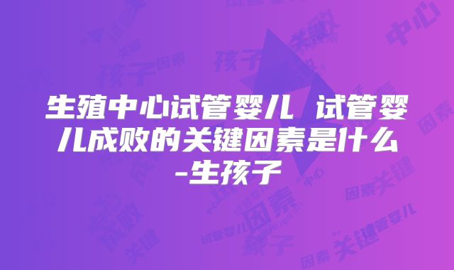 生殖中心试管婴儿 试管婴儿成败的关键因素是什么-生孩子