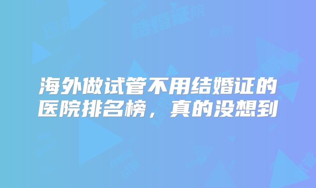 海外做试管不用结婚证的医院排名榜，真的没想到