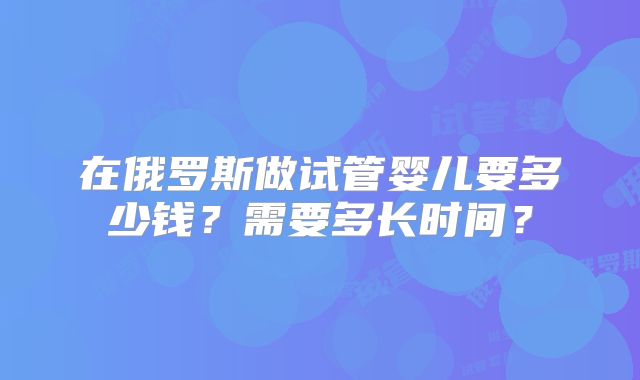 在俄罗斯做试管婴儿要多少钱？需要多长时间？