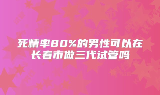 死精率80%的男性可以在长春市做三代试管吗