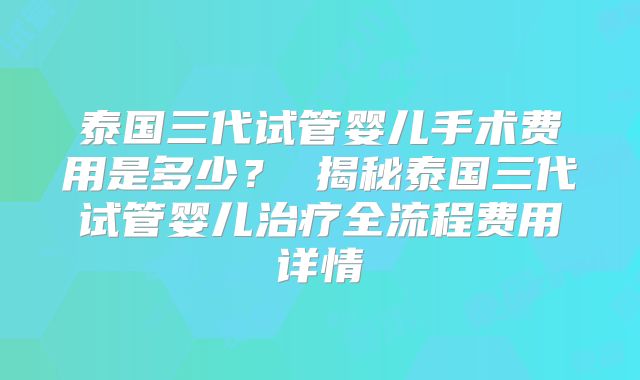泰国三代试管婴儿手术费用是多少？ 揭秘泰国三代试管婴儿治疗全流程费用详情