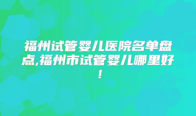 福州试管婴儿医院名单盘点,福州市试管婴儿哪里好！