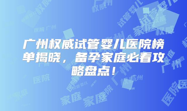 广州权威试管婴儿医院榜单揭晓，备孕家庭必看攻略盘点！
