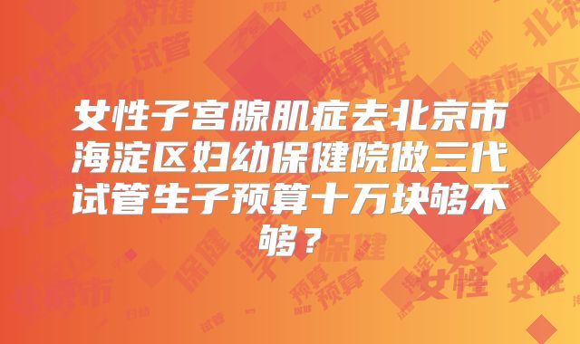 女性子宫腺肌症去北京市海淀区妇幼保健院做三代试管生子预算十万块够不够？