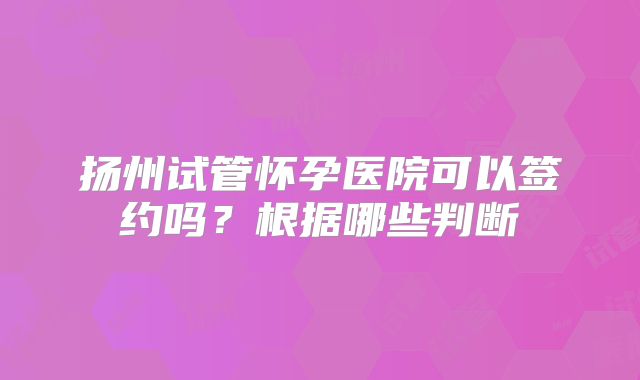 扬州试管怀孕医院可以签约吗?根据哪些判断