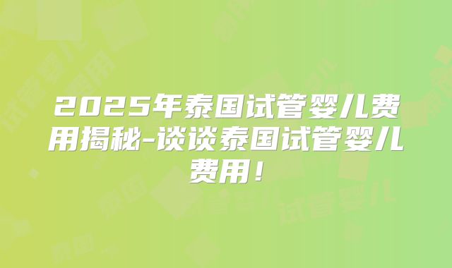 2025年泰国试管婴儿费用揭秘-谈谈泰国试管婴儿费用!