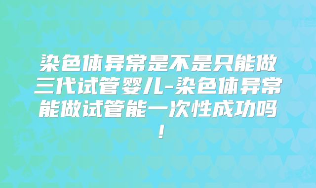 染色体异常是不是只能做三代试管婴儿-染色体异常能做试管能一次性成功吗！