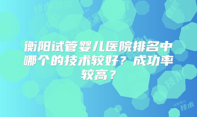 衡阳试管婴儿医院排名中哪个的技术较好?成功率较高?