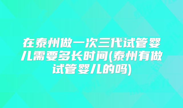 在泰州做一次三代试管婴儿需要多长时间(泰州有做试管婴儿的吗)