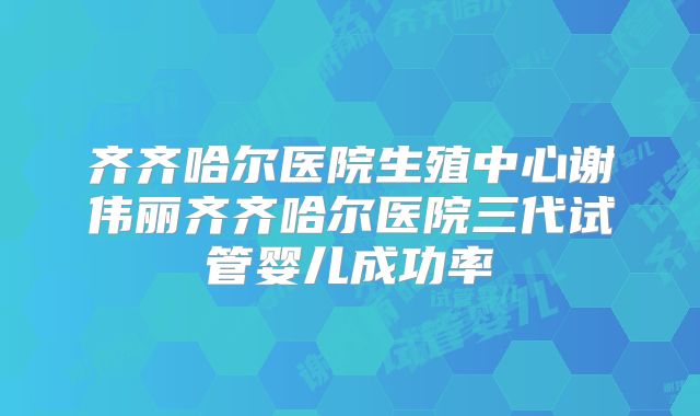 齐齐哈尔医院生殖中心谢伟丽齐齐哈尔医院三代试管婴儿成功率