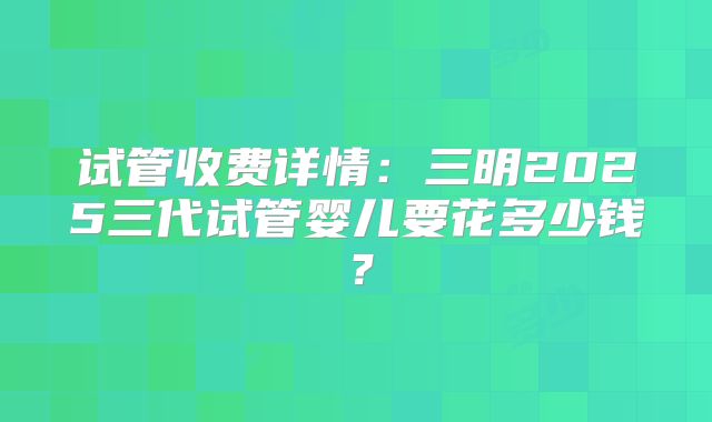试管收费详情：三明2025三代试管婴儿要花多少钱？