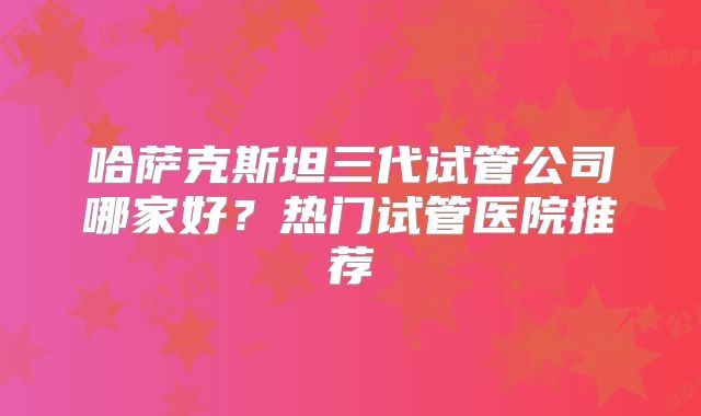 哈萨克斯坦三代试管公司哪家好？热门试管医院推荐