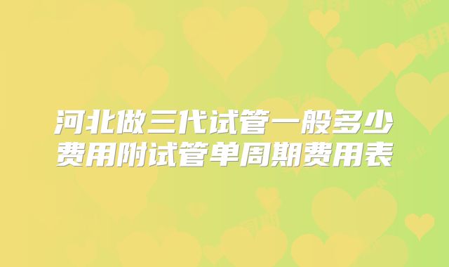 河北做三代试管一般多少费用附试管单周期费用表