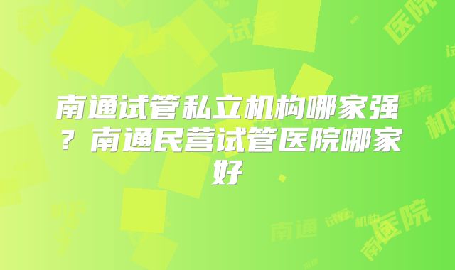 南通试管私立机构哪家强？南通民营试管医院哪家好
