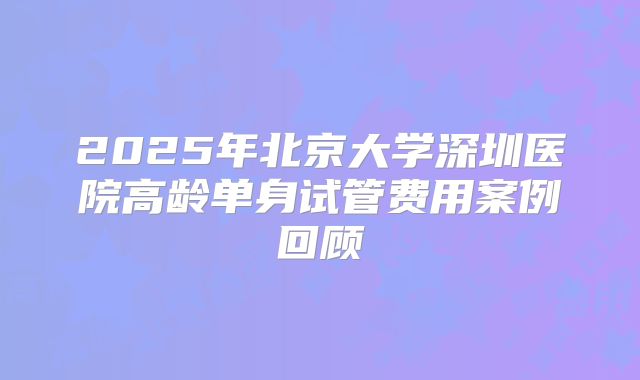 2025年北京大学深圳医院高龄单身试管费用案例回顾